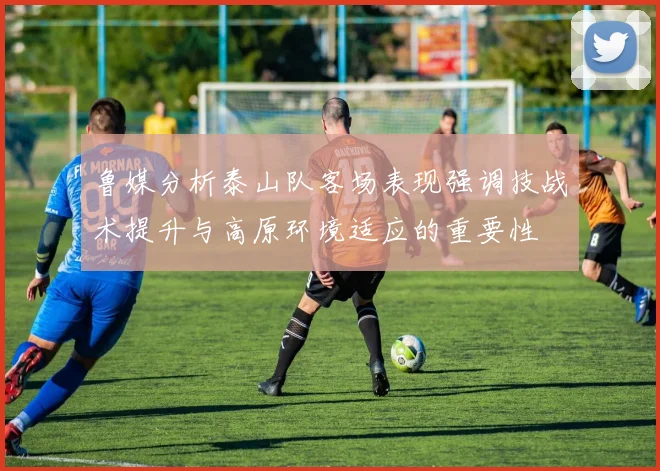 鲁媒分析泰山队客场表现强调技战术提升与高原环境适应的重要性