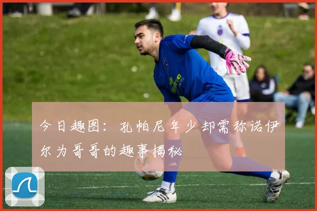 今日趣图：孔帕尼年少却需称诺伊尔为哥哥的趣事揭秘