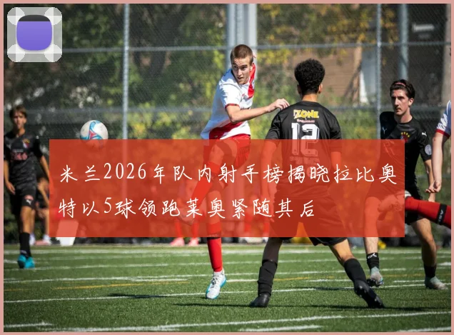 米兰2026年队内射手榜揭晓拉比奥特以5球领跑莱奥紧随其后