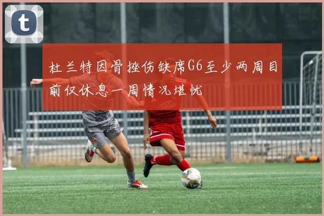 杜兰特因骨挫伤缺席G6至少两周目前仅休息一周情况堪忧