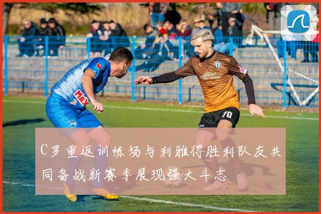 C罗重返训练场与利雅得胜利队友共同备战新赛季展现强大斗志