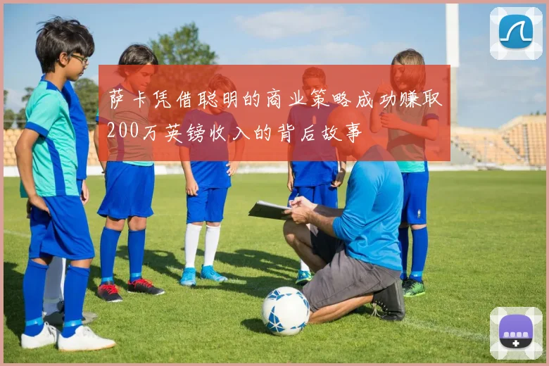 萨卡凭借聪明的商业策略成功赚取200万英镑收入的背后故事