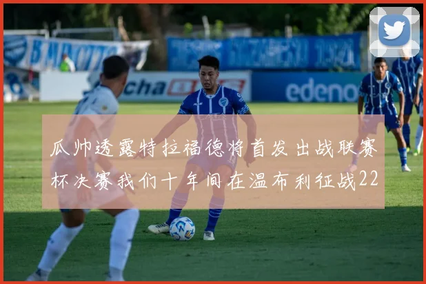 瓜帅透露特拉福德将首发出战联赛杯决赛我们十年间在温布利征战22次