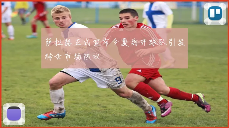 萨拉赫正式宣布今夏离开球队引发转会市场热议