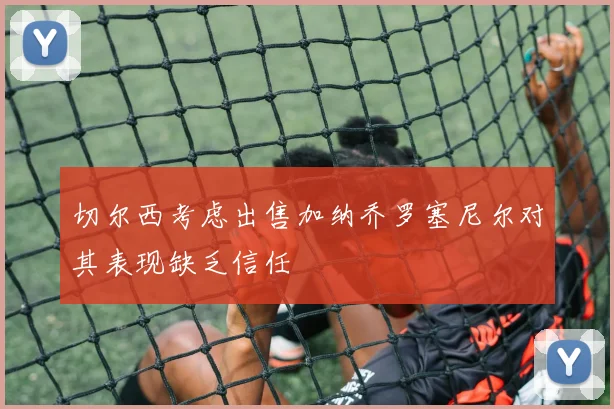 切尔西考虑出售加纳乔罗塞尼尔对其表现缺乏信任