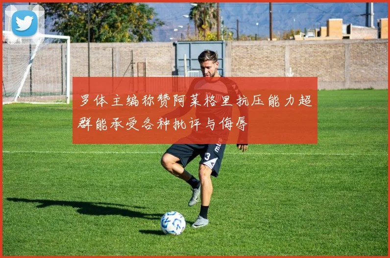 罗体主编称赞阿莱格里抗压能力超群能承受各种批评与侮辱