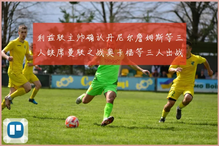 利兹联主帅确认丹尼尔詹姆斯等三人缺席曼联之战奥卡福等三人出战存疑