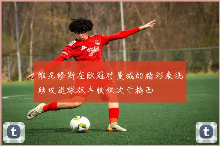 维尼修斯在欧冠对曼城的精彩表现助攻进球双丰收仅次于梅西