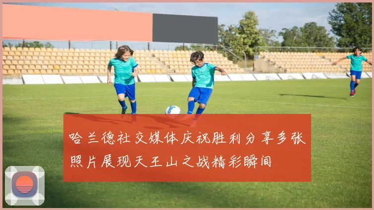 哈兰德社交媒体庆祝胜利分享多张照片展现天王山之战精彩瞬间