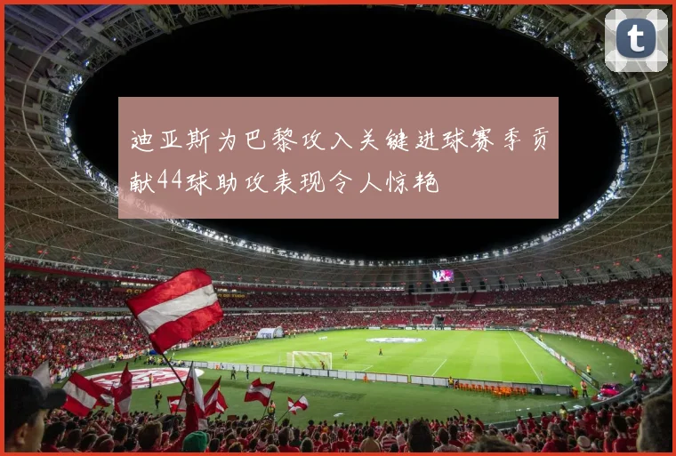 迪亚斯为巴黎攻入关键进球赛季贡献44球助攻表现令人惊艳