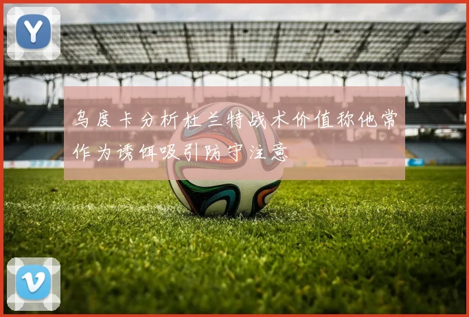 乌度卡分析杜兰特战术价值称他常作为诱饵吸引防守注意