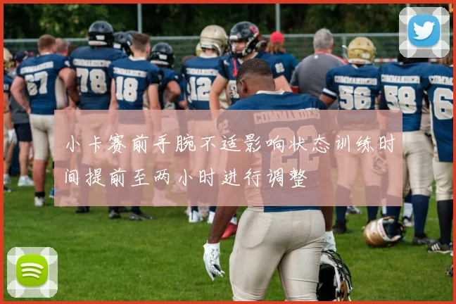 小卡赛前手腕不适影响状态训练时间提前至两小时进行调整