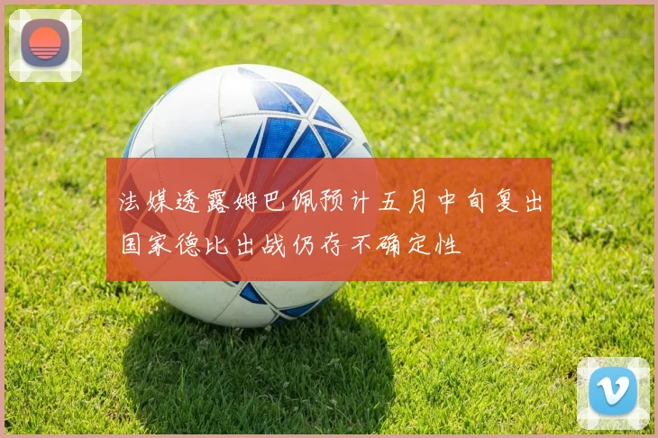 法媒透露姆巴佩预计五月中旬复出国家德比出战仍存不确定性