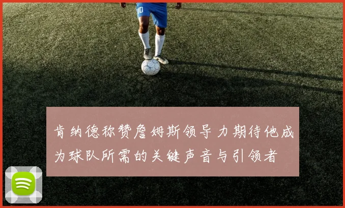 肯纳德称赞詹姆斯领导力期待他成为球队所需的关键声音与引领者
