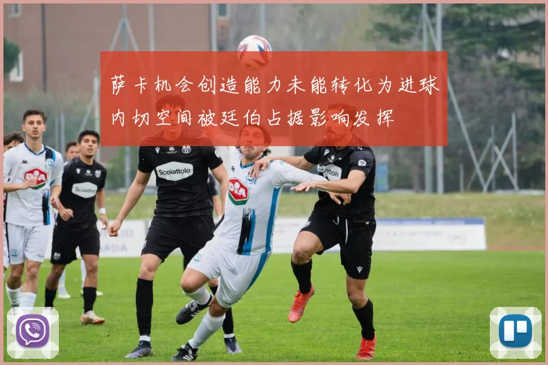 萨卡机会创造能力未能转化为进球内切空间被廷伯占据影响发挥