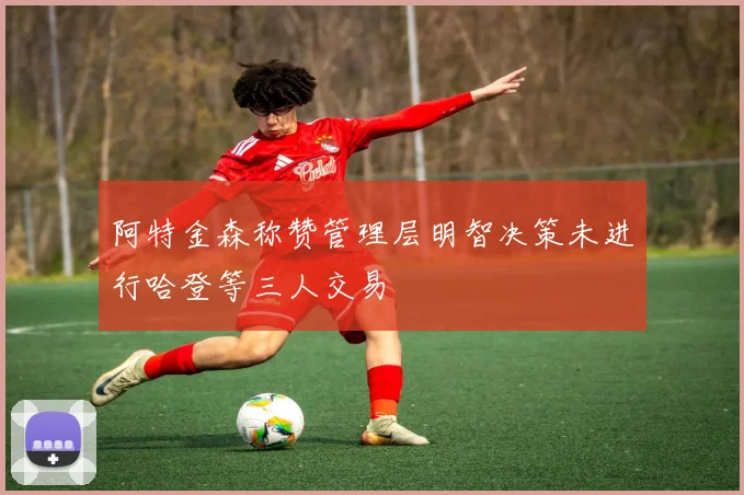 阿特金森称赞管理层明智决策未进行哈登等三人交易